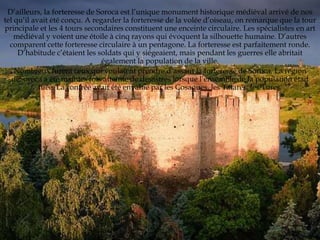 D’ailleurs, la forteresse de Soroca est l’unique monument historique médiéval arrivé de nos
tel qu’il avait été conçu. A regarder la forteresse de la volée d’oiseau, on remarque que la tour
principale et les 4 tours secondaires constituent une enceinte circulaire. Les spécialistes en art
    médiéval y voient une étoile à cinq rayons qui évoquent la silhouette humaine. D’autres
  comparent cette forteresse circulaire à un pentagone. La forteresse est parfaitement ronde.
     D’habitude c’étaient les soldats qui y siégeaient, mais pendant les guerres elle abritait
                                également la population de la ville.
    Nombreux furent ceux qui voulaient prendre d’assaut la forteresse de Soroca. La région
   deSoroca a été maintes fois atteinte de désastres lorsque l’ensemble de la population était
            tuée. La contrée avait été envahie par les Cosaques, les Tatares, les Turcs.
 