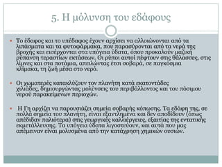 5. Η κόιπλζε ηνπ εδάθνπο

 Τν έδαθνο θαη ην ππέδαθνο έρνπλ αξρίζεη λα αιινηώλνληαη από ηα
    ιηπάζκαηα θαη ηα θπηνθάξκαθα, πνπ παξαζύξνληαη από ηα λεξά ηεο
    βξνρήο θαη εηζέξρνληαη ζηα ππόγεηα ύδαηα, όπνπ πξνθαινύλ καδηθή
    ξύπαλζε ηεξαζηίσλ εθηάζεσλ. Οη ξύπνη απηνί πέθηνπλ ζηηο ζάιαζζεο, ζηηο
    ιίκλεο θαη ζηα πνηάκηα, απεηιώληαο έηζη ζνβαξά, ζε παγθόζκηα
    θιίκαθα, ηε δσή κέζα ζην λεξό.

 Οη ρσκαηεξέο θαηαθιύδνπλ ηνλ πιαλήηε θαηά εθαηνληάδεο
    ρηιηάδεο, δεκηνπξγώληαο κνιύλζεηο ηνπ πεξηβάιινληνο θαη ηνπ πόζηκνπ
    λεξνύ παξαθείκελσλ πεξηνρώλ.

    Η Γε αξρίδεη λα παξνπζηάδεη ζεκεία ζνβαξήο θόπσζεο. Τα εδάθε ηεο, ζε
    πνιιά ζεκεία ηνπ πιαλήηε, είλαη εμαληιεκέλα θαη δελ απνδίδνπλ (όπσο
    απέδηδαλ παιηόηεξα) ζηηο γεσξγηθέο θαιιηέξγεηεο, εμαηηίαο ηεο εληαηηθήο
    εθκεηάιιεπζεο. Τα ππόγεηα ύδαηα ιηγνζηεύνπλ, θαη απηά πνπ καο
    απέκεηλαλ είλαη κνιπζκέλα από ηελ θαηάρξεζε ρεκηθώλ νπζηώλ.
 