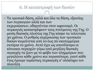 6. Η θαηαζηξνθή ησλ δαζώλ

 Τα ηξνπηθά δάζε, αιιά θαη όια ηα δάζε, εμαηηίαο
 ησλ ππξθαγηώλ αιιά θαη ησλ
 εθρεξζώζεσλ, νδεγνύληαη ζηνλ αθαληζκό. Οη
 ππξθαγηέο θαηαζηξέθνπλ ηνπο πλεύκνλεο ηεο Γεο. Ο
 κηζόο δαζηθόο πινύηνο ηεο Γεο θάεθε ηα ηειεπηαία
 30 ρξόληα. Ο ξπζκόο εθρέξζσζεο ησλ ηξνπηθώλ
 δαζώλ θπκαίλεηαη από 10 έσο 20 εθαηνκκύξηα
 εθηάξηα ην ρξόλν. Απηό έρεη σο απνηέιεζκα νη
 θάηνηθνη πεξηνρώλ γύξσ από κεγάιεο δαζηθέο
 πεξηνρέο λα δνπλ κε ην θόβν ησλ πιεκκύξσλ πνπ
 κεγαιώλεη θάζε ρξόλν θαη πεξηζζόηεξν, γηαηί θάζε
 έηνο έρνπκε ηεξάζηηεο ππξθαγηέο ζ’ νιόθιεξν ηνλ
 πιαλήηε
 