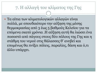 7. Η αιιαγή ηνπ θιίκαηνο ηεο Γεο

 Τα αίηηα ησλ θιηκαηνινγηθώλ αιιαγώλ είλαη
 πνιιά, κε ζπνπδαηόηεξν ηελ αύμεζε ηεο κέζεο
 ζεξκνθξαζίαο από 3 έσο 5 βαζκνύο Κειζίνπ γηα ηα
 επόκελα εθαηό ρξόληα .Η αύμεζε απηή ζα ιηώζεη έλα
 πνζνζηό από πάγνπο ζηνπο δύν πόινπο ηεο Γεο θαη ε
 ζηάζκε ηνπ λεξνύ ζηηο ζάιαζζεο ζ’ αλεβεί θαη
 επνκέλσο ζα πλίμεη πόιεηο, παξαιίεο, δάζε θαη ό,ηη
 άιιν ππάξρεη.
 