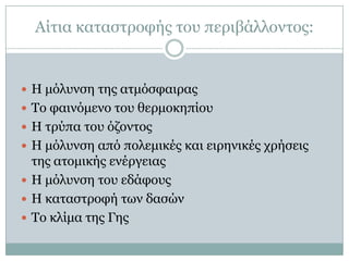 Αίηηα θαηαζηξνθήο ηνπ πεξηβάιινληνο:


 Η κόιπλζε ηεο αηκόζθαηξαο
 Τν θαηλόκελν ηνπ ζεξκνθεπίνπ
 Η ηξύπα ηνπ όδνληνο
 Η κόιπλζε από πνιεκηθέο θαη εηξεληθέο ρξήζεηο
  ηεο αηνκηθήο ελέξγεηαο
 Η κόιπλζε ηνπ εδάθνπο
 Η θαηαζηξνθή ησλ δαζώλ
 Τν θιίκα ηεο Γεο
 