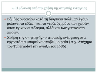 4. Η κόιπλζε από ηελ ρξήζε ηεο αηνκηθήο ελέξγεηαο


 Βόκβεο νπξαλίνπ θαηά ηε δηάξθεηα πνιέκσλ έρνπλ
  κνιύλεη ηα εδάθε θαη ηα λεξά, όρη κόλν ησλ ρσξώλ
  όπνπ έγηλαλ νη πόιεκνη, αιιά θαη ησλ γεηηνληθώλ
  ρσξώλ.
 Χξήζε ηεο << θηελήο>> αηνκηθήο ελέξγεηαο ζηα
  εξγνζηάζηα κπνξεί λα απνβεί κνηξαία ( π.ρ. Αηύρεκα
  ηνπ Tchernobyl ηελ άλνημε ηνπ 1986)
 