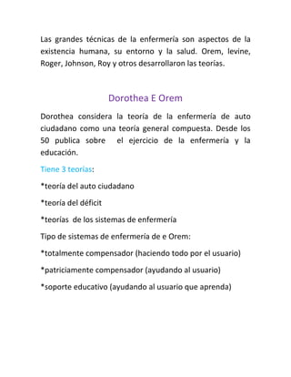 Las grandes técnicas de la enfermería son aspectos de la
existencia humana, su entorno y la salud. Orem, levine,
Roger, Johnson, Roy y otros desarrollaron las teorías.



                      Dorothea E Orem
Dorothea considera la teoría de la enfermería de auto
ciudadano como una teoría general compuesta. Desde los
50 publica sobre el ejercicio de la enfermería y la
educación.
Tiene 3 teorías:
*teoría del auto ciudadano
*teoría del déficit
*teorías de los sistemas de enfermería
Tipo de sistemas de enfermería de e Orem:
*totalmente compensador (haciendo todo por el usuario)
*patriciamente compensador (ayudando al usuario)
*soporte educativo (ayudando al usuario que aprenda)
 
