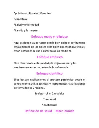 *prácticas culturales diferentes
Respecto a:
*Salud y enfermedad
*La vida y la muerte

               Enfoque mago y religioso
Aquí es donde las personas o más bien dicho el ser humano
está a merced de los dioses ellos dicen o piensan que ellos si
están enfermos se van a curar solos sin medicina

                    Enfoque empírico
Ellos observan la enfermedad y la dejan avanzar y las
asocian con causas naturales de la enfermedad

                   Enfoque científico
Ellos buscan explicaciones al proceso patológico desde el
conocimiento utiliza técnicas y instrumentos clasificaciones
de forma lógica y racional.
                  Se desarrollan 2 modelos
                         *unicausal
                        *multicausal

         Definición de salud – Marc lalonde
 