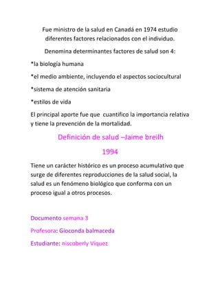 Fue ministro de la salud en Canadá en 1974 estudio
     diferentes factores relacionados con el individuo.
     Denomina determinantes factores de salud son 4:
*la biología humana
*el medio ambiente, incluyendo el aspectos sociocultural
*sistema de atención sanitaria
*estilos de vida
El principal aporte fue que cuantifico la importancia relativa
y tiene la prevención de la mortalidad.

          Definición de salud –Jaime breilh
                           1994
Tiene un carácter histórico es un proceso acumulativo que
surge de diferentes reproducciones de la salud social, la
salud es un fenómeno biológico que conforma con un
proceso igual a otros procesos.


Documento semana 3
Profesora: Gioconda balmaceda
Estudiante: niscoberly Víquez
 