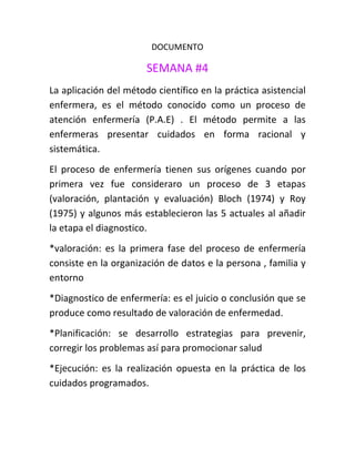 DOCUMENTO

                       SEMANA #4
La aplicación del método científico en la práctica asistencial
enfermera, es el método conocido como un proceso de
atención enfermería (P.A.E) . El método permite a las
enfermeras presentar cuidados en forma racional y
sistemática.
El proceso de enfermería tienen sus orígenes cuando por
primera vez fue consideraro un proceso de 3 etapas
(valoración, plantación y evaluación) Bloch (1974) y Roy
(1975) y algunos más establecieron las 5 actuales al añadir
la etapa el diagnostico.
*valoración: es la primera fase del proceso de enfermería
consiste en la organización de datos e la persona , familia y
entorno
*Diagnostico de enfermería: es el juicio o conclusión que se
produce como resultado de valoración de enfermedad.
*Planificación: se desarrollo estrategias para prevenir,
corregir los problemas así para promocionar salud
*Ejecución: es la realización opuesta en la práctica de los
cuidados programados.
 