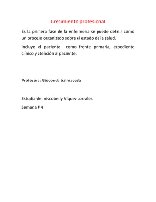 Crecimiento profesional
Es la primera fase de la enfermería se puede definir como
un proceso organizado sobre el estado de la salud.
Incluye el paciente como frente primaria, expediente
clínico y atención al paciente.




Profesora: Gioconda balmaceda


Estudiante: niscoberly Víquez corrales
Semana # 4
 