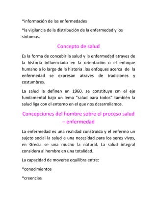 *información de las enfermedades
*la vigilancia de la distribución de la enfermedad y los
síntomas.

                   Concepto de salud
Es la forma de concebir la salud y la enfermedad atraves de
la historia influenciado en la orientación o el enfoque
humano a lo largo de la historia .los enfoques acerca de la
enfermedad se expresan atraves de tradiciones y
costumbres.
La salud la definen en 1960, se constituye cm el eje
fundamental bajo un lema “salud para todos” también la
salud liga con el entorno en el que nos desarrollamos.

Concepciones del hombre sobre el proceso salud
                – enfermedad
La enfermedad es una realidad construida y el enfermo un
sujeto social la salud e una necesidad para los seres vivos,
en Grecia se una mucho la natural. La salud integral
considera al hombre en una totalidad.
La capacidad de moverse equilibra entre:
*conocimientos
*creencias
 
