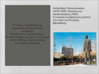 Αλέξανδρος Παπαναστασίου (1876-1936). Πολιτικός και πρωθυπουργός (1924). Το άγαλμά του βρίσκεται μπροστά στο κτίριο της Κεντρικής Βιβλιοθήκης.  το 1924, ο πρωθυπουργός Αλέξανδρος Παπαναστασίου αποφάσισε την ίδρυση του πανεπιστημίο  το πανεπιστήμιο ξεκίνησε να λειτουργεί από το 1926 με πρώτο πρόεδρο τον Γεώργιο Xατζηδάκι  Το 1924, ο πρωθυπουργός  Αλέξανδρος Παπαναστασίου αποφάσισε  την ίδρυση του πανεπιστημίου.  Το πανεπιστήμιο ξεκίνησε να λειτουργεί  από το 1926 με πρώτο πρόεδρο  τον Γεώργιο Xατζηδάκι  