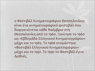 To Φεστιβάλ Κινηματογράφου Θεσσαλονίκης είναι ένα κινηματογραφικό φεστιβάλ που διοργανώνεται κάθε Νοέμβριο στη Θεσσαλονίκη από το 1960. Ξεκίνησε το 1960 ως «Eβδομάδα Eλληνικού Kινηματογράφου» μέχρι και το 1965. Το 1966 ονομάστηκε «Φεστιβάλ Ελληνικού Κινηματογράφου» μέχρι και το 1991. Το 1992 το Φεστιβάλ έγινε Διεθνές.  