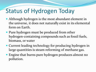 Status of Hydrogen Today
 Although hydrogen is the most abundant element in
  the universe, it does not naturally exist in its elemental
  form on Earth.
 Pure hydrogen must be produced from other
  hydrogen-containing compounds such as fossil fuels,
  biomass, or water
 Current leading technology for producing hydrogen in
  large quantities is steam reforming of methane gas.
 Engine that burns pure hydrogen produces almost no
  pollution.
 