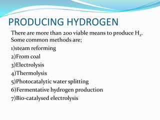 PRODUCING HYDROGEN
There are more than 200 viable means to produce H2.
Some common methods are;
1)steam reforming
2)From coal
3)Electrolysis
4)Thermolysis
5)Photocatalytic water splitting
6)Fermentative hydrogen production
7)Bio-catalysed electrolysis
 