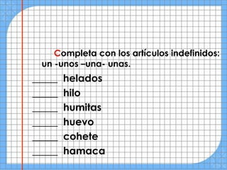 Completa con los artículos indefinidos:
 un -unos –una- unas.
_____   helados
_____   hilo
_____   humitas
_____   huevo
_____   cohete
_____   hamaca
 