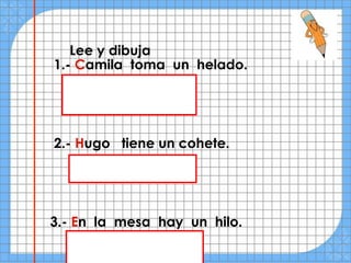 Lee y dibuja
1.- Camila toma un helado.




2.- Hugo tiene un cohete.




3.- En la mesa hay un hilo.
 