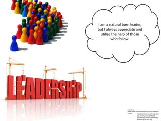 I am a natural born leader,
but I always appreciate and
  utilize the help of those
         who follow.




                  http://blogs-
                  images.forbes.com/johnkotter/files/2011/04/Leadership-
                  Pegs.jpg
                                  http://danblackonleadership.info/
                                  wp-content/uploads/2012/0
                                  7/Leadership-Done-Right-Weekly-
                                  Wrap-up-6-29-2012.jpg
 