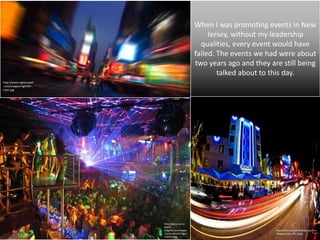 When I was promoting events in New
                                                    Jersey, without my leadership
                                                 qualities, every event would have
                                               failed. The events we had were about
                                               two years ago and they are still being
                                                       talked about to this day.
http://www.nightaswell
.com/images/nightlife-
main.jpg




                         http://www.sunny-
                         beach-
                         bulgaria.com/images                            http://www.palmairehotelgroup.com
                         /sunny-beach/club-                             /images/night_life_6.jpg
                         mania-2.jpg
 
