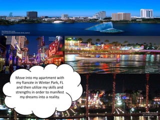 http://www.wras.nu/wp-
content/uploads/2009/04/orlando_florida_skyline.b
mp

                                                    http://drclue.com/staging/wp-
                                                    content/uploads/2011/12/univ
                                                    ersalcitywalk.jpg




                                                                                       http://www.smartdestinatio
                                                                                       ns.com/blog/wp-
                                                                                       content/uploads/2011/07/Cit
                                                                                       ywalk-in-Orlando-at-
                                                                                       Night.jpg




                        Move into my apartment with
                        my fiancée in Winter Park, FL
                         and then utilize my skills and
                        strengths in order to manifest
                           my dreams into a reality.


                                                                                    http://www.orlandosavi
                                                                                    ngs.com/images/univers
                                                                                    al-studios-city.jpg
 