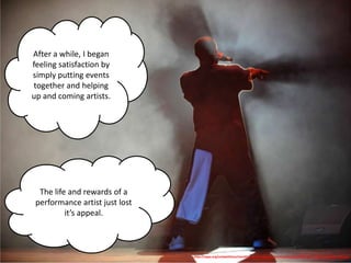 After a while, I began
feeling satisfaction by
simply putting events
together and helping
up and coming artists.




  The life and rewards of a
 performance artist just lost
          it’s appeal.



                                http://nppa.org/competitions/monthly_news_clip_contest/thumbnails/29369_FSP_131128_190522_4ffb.jpg
 