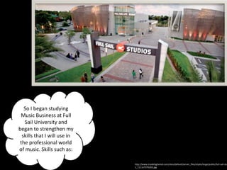 So I began studying
 Music Business at Full
   Sail University and
began to strengthen my
  skills that I will use in
 the professional world
of music. Skills such as:

                              http://www.insidehighered.com/sites/default/server_files/styles/large/public/full-sail-stu
                              1_1111x737%202.jpg
 