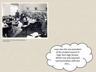 http://rmhs1957.com/schooldays/schooldaysimages/Stud
entCouncil1954.jpg




                                                       I was also the vice president
                                                         of the student council in
                                                          High Tech High School.
                                                         Which not only required
                                                         communication skills but
                                                                   also….
 
