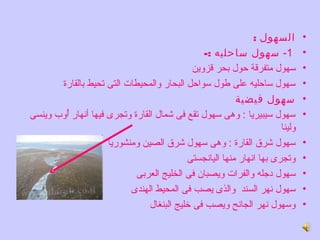 ‫السهول :‬         ‫•‬
                                                    ‫1- سهول ساحليه :-‬             ‫•‬
                                                ‫سهول متفرقة حول بحر قزروين‬        ‫•‬
         ‫سهول ساحليه على لطول سواحل البحار روالمحيطات التى تحيط بالقارة‬           ‫•‬
                                                            ‫سهول فيضية‬            ‫•‬
‫سهول سيبيريا : روهى سهول تقع فى شمال القارة روتجرى فيها أنهار أروب روينسى‬
          ‫وُ‬                                                                      ‫•‬
                                                                         ‫رولينا‬
                       ‫سهول شرق القارة : روهى سهول شرق الصين رومنشوريا‬            ‫•‬
                                              ‫روتجرى بها انهار منها اليانجستى‬     ‫•‬
                               ‫سهول دجله روالفرات رويصبان فى الخليج العربى‬        ‫•‬
                             ‫سهول نهر السند روالذى يصب فى المحيط الهندى‬           ‫•‬
                                   ‫روسهول نهر الجانح رويصب فى خليج البنغال‬        ‫•‬
 