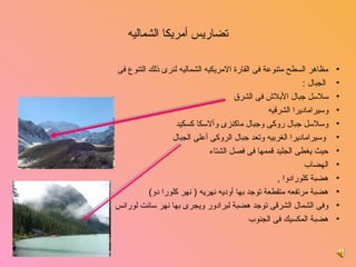 ‫تضاريس أمريكا الشماليه‬

‫مظاهر السطح متنوعة فى القارة المريكيه الشماليه لنرى ذلك التنوع فى‬        ‫•‬
                                                              ‫الجبال :‬   ‫•‬
                                       ‫سلسل جبال البل ش فى الشرق‬         ‫•‬
                                                  ‫روسيراماديرا الشرقيه‬   ‫•‬
                    ‫روسلسل جبال رروكى روجبال ماكنزى روألسكا كسكيد‬        ‫•‬
                  ‫روسيراماديرا الغربيه روتعد جبال الرروكى أعلى الجبال‬    ‫•‬
                              ‫حيث يغطى الجليد قممها فى فصل الشتاء‬        ‫•‬
                                                               ‫الهضاب‬    ‫•‬
                                                     ‫هضبة كلورادروا ,‬    ‫•‬
          ‫هضبة مرتفعه متقطعة توجد بها أروديه نهريه ) نهر كلورا درو(‬      ‫•‬
‫روفى الشمال الشرقى توجد هضبة لبرادرور رويجرى بها نهر سانت لورانس‬         ‫•‬
                                             ‫هضبة المكسيك فى الجنوب‬      ‫•‬
 