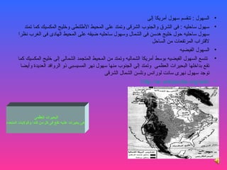 ‫السهول : تنقسم سهول أمريكا إلى‬    ‫•‬
          ‫سهول ساحليه : فى الشرق روالجنوب الشرقى روتمتد على المحيط اللطلنطى روخليج المكسيك كما تمتد‬        ‫•‬
       ‫سهول ساحليه حول خليج هدسن فى الشمال روسهول ساحليه ضيقه على المحيط الهادى فى الغرب نظرا‬
                                                                            ‫لقتراب المرتفعات من الساحل‬
                                                                                        ‫السهول الفيضيه‬     ‫•‬
       ‫تتسع السهول الفيضيه بوسط أمريكا الشماليه روتمتد من المحيط المتجمد الشمالى إلى خليج المكسيك كما‬      ‫•‬
        ‫تقع بداخلها البحيرات العظمى روتمتد إلى الجنوب منها سهول نهر المسيسبى ذرو الرروافد العديدة روأيضا‬
                                                    ‫توجد سهول نهرى سانت لورانس رونلسن الشمال الشرقى‬
                                                                      ‫‪http://ar.wikipedia.org/wiki‬‬         ‫•‬




                   ‫البحيرات العظمى‬
‫هى بحيرات عذبه تقع فى كل من كندا والوليات المتحده‬
 
