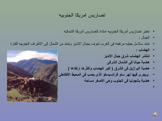 ‫تضاريس امريكا الجنوبيه‬

                                      ‫تعتبر تضاريس أمريكا الجنوبيه امتداد لتضاريس أمريكا الشماليه‬    ‫•‬
                                                                                          ‫الجبال :‬   ‫•‬
‫تمتد سلسل جبليه مرتفعه فى الغرب تعرف بجبال النديز روتمتد من الشمال إلى اللطراف الجنوبيه للقارة‬       ‫•‬
                                                                                        ‫الهضاب :‬     ‫•‬
                                                                  ‫تنتشر الهضاب شرق جبال النديز‬       ‫•‬
                                                                     ‫هضبة جيانا فى الشمال الشرقى‬     ‫•‬
                                          ‫هضبة البرازيل فى الشرق ) أكبر الهضاب وأكثرها ارتفاعا (‬     ‫•‬
                                  ‫ويجرى فيها نهر ساو فرانسيسكو الذى يصب فى المحيط الطلنطى‬            ‫•‬
                                                      ‫هضبة بتاجونيا فى الجنوب وهى الغصغر مسامحة‬      ‫•‬
                                                                                                     ‫•‬
 