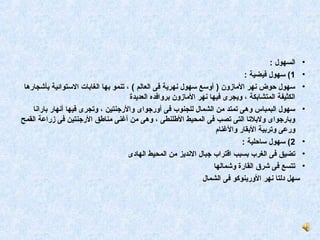 ‫• السهول :‬
                                                                               ‫• 1( سهول فيضية :‬
 ‫• سهول محوض نهر المازون ) أوسع سهول نهرية فى العالم ( ، تنمو بها الغابات الستوائية بأشجارها‬
                                      ‫الكثيفة المتشابكة ، ويجرى فيها نهر المازون بروافده العديدة‬
    ‫• سهول البمباس وهى تمتد من الشمال للجنوب فى أورجواى والرجنتين ، وتجرى فيها أنهار بارانا‬
‫وبارجواى ولبلتا التى تصب فى المحيط الطلنطى ، وهى من أغنى مناطق الرجنتين فى زراعة القمح‬
                                                                     ‫ورعى وتربية البقار والغنام‬
                                                                              ‫• 2( سهول سامحلية :‬
                                      ‫• تضيق فى الغرب بسبب اقتراب جبال النديز من المحيط الهادى‬
                                                                    ‫• تتسع فى شرق القارة وشمالها‬
                                                               ‫سهل دلتا نهر الورينوكو فى الشمال‬
 