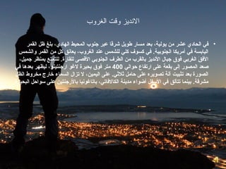 ‫النديز روقت الغرروب‬

      ‫• في الحاد ي عشر من يولية، بعد مسار طويل شرقا عبر جنوب المحيط الهاد ي، بلغ ظل القمر‬
   ‫اليابسة في أمريكا الجنوبية. في كسوف كلي للشمس عند الغروب، يعانق كل من القمر والشمس‬
   ‫الفق الغربي فوق جبال النديز بالقرب من الطرف الجنوبي القصى للقارة. للتمتع بمنظر جميل،‬
                                                                                      ‫ َ‬
 ‫غصعد المصور إلى بقعة على ارتفاع محوالي 004 متر فوق بحيرة لغو ارجنتينو، ليظهر بعدها في‬
 ‫الصورة بعد تثبيت آلة تصويره على محامل يثليثي. على اليمين، ل تزال السماء خارج مخروط الظل‬
‫مشرقة. بينما تتألق في السفل أضواء مدينة الكالفاتي، باتاغونيا بالرجنتين على سوامحل البحيرة.‬
 