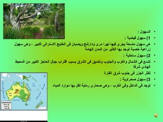 ‫السهول :‬   ‫•‬
                                                                              ‫1( سهول فيضية :‬      ‫•‬
‫هى سهول متسعة يجرى فيها نهرا مرى ودارلنج ويصبان فى الخليج السترالى الكبير ، وهى سهول‬               ‫•‬
                                                  ‫زراعية خصبة توجد بها الكثير من المدن الهامة‬
                                                                             ‫2( سهول سامحلية :‬     ‫•‬
 ‫تتسع فى الشمال والغرب والجنوب وتضيق فى الشرق بسبب اقتراب جبال الحاجز الكبير من المحيط‬             ‫•‬
                                                                                     ‫الهادى شرقا‬
                                                               ‫تكثر الجزر فى جنوب شرق القارة‬       ‫•‬
                                                                           ‫3( سهول غصحراوية :‬      ‫•‬
                           ‫توجد فى الداخل وفى الغرب ، وهى غصحارى رملية تقل بها موارد المياه‬        ‫•‬
 