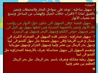 ‫السهول:-‬
        ‫1- سهول ساحليه : توجد على سواحل البحار والمحيطات وتتميز‬
  ‫بالضيق لماذا ؟ لقتراب حافات الجبال والهضاب من الساحل وتتسع‬
                                                  ‫عند مصبات النهار‬
 ‫2- سهول فيضية :وهى السهول التى تتكون حول النهار من رواسب‬
 ‫تلك النهار وتتميز بالخصوبة الشديدة ومن امثلتها سهول نهر النيل فى‬
       ‫مصر وسهول حوض الكنغو وسهول النيجر وسهول نهر الزمبيزى‬
  ‫3- سهول صحراويه : وتنتشر هذه السهول فى الصحراء الكبرى فى‬
  ‫شمال و غرب أفريقيا وهى سهول متسعة مثل سهل كلنشو فى ليبيا‬
   ‫وسهل بحر الرمال بين مصر وليبيا وسهول الجزائر وسهول موريتانيا‬
‫وتنقسم السهول إلى سهول متماسكة تعرف بالرصفة الصحراويه مثل‬
                                                      ‫كلنشو فى ليبيا‬
        ‫سهول رمليه مفككه وتعرف باسم بحر الرمال مثل بحر الرمال‬
                                            ‫العظيم بين مصر وليبيا‬
 