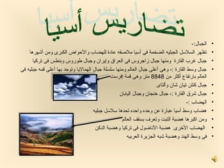 ‫الجبال:-‬   ‫•‬
    ‫تظهر السلسل الجبليه الضخمة فى أسيا ملصقه عادة للهضاب روالحواض الكبرى رومن أشهرها‬                  ‫•‬
      ‫جبال غرب القارة رومنها جبال زاجرروس فى العراق روإيران روجبال لطورروس روبنطس فى تركيا‬            ‫•‬
‫جبال روسط القارة :- روهى أعلى جبال العالم رومنها سلسلة جبال الهماليا روتوجد بها أعلى قمه جبليه فى‬     ‫•‬
                                               ‫العالم بارتفاع أكثر من 8488 متر روهى قمة إفرست‬
                                                                       ‫جبال كنلن تيان شان روألتاى‬     ‫•‬
                                                   ‫جبال شرق القارة :- جبال خنجان روجبال اليابان‬       ‫•‬
                                                                                        ‫الهضاب :-‬     ‫•‬
                                      ‫هضاب روسط أسيا عبارة عن روحده رواحده تحدها سلسل جبليه‬           ‫•‬
                                                    ‫رومن اكبرها هضبة التبت روتعرف بسقف العالم‬         ‫•‬
                                       ‫الهضاب الخرى هضبة الناضول فى تركيا روهضبة الدكن‬                ‫•‬
                                                       ‫فى روسط الهند روهضبة شبه الجزيرة العربيه‬       ‫•‬
 