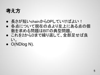 考え方

● 長さが短いchainからDPしていけばよい！
● 各点について現在の点より左上にある点の個
  数を求める問題はBITの典型問題。
● これを2からDまで繰り返して、全部足せば良
  い。
● O(NDlog N).




                           5
 