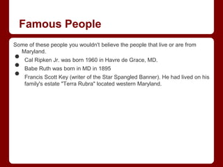 Famous People
Some of these people you wouldn't believe the people that live or are from

•
  Maryland.


•
    Cal Ripken Jr. was born 1960 in Havre de Grace, MD.


•
    Babe Ruth was born in MD in 1895
    Francis Scott Key (writer of the Star Spangled Banner). He had lived on his
    family's estate "Terra Rubra" located western Maryland.
 