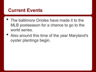 Current Events

•   The baltimore Orioles have made it to the
    MLB postseason for a chance to go to the
    world series.
•   Also around this time of the year Maryland's
    oyster plantings begin.
 