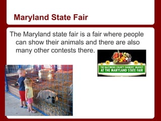 Maryland State Fair

The Maryland state fair is a fair where people
  can show their animals and there are also
  many other contests there.
 