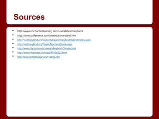 Sources
•   http://www.enchantedlearning.com/usa/states/maryland/
•   http://www.butlerwebs.com/america/maryland.htm
•   http://visitmaryland.org/students/pages/marylandhistorytimeline.aspx
•   http://visitmaryland.org/Pages/MarylandHome.aspx
•   http://www.city-data.com/states/Maryland-Climate.html
•   http://www.infoplease.com/ipa/A0108223.html
•   http://www.mdkidspage.org/History.htm
 