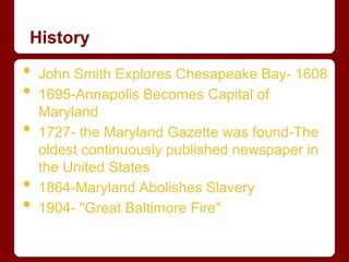 History

•   John Smith Explores Chesapeake Bay- 1608
•   1695-Annapolis Becomes Capital of
    Maryland
•   1727- the Maryland Gazette was found-The
    oldest continuously published newspaper in
    the United States
•   1864-Maryland Abolishes Slavery
•   1904- "Great Baltimore Fire"
 