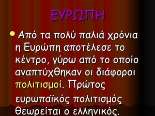 ΕΥΡΩΠΗ
Από τα πολύ παλιά χρόνια
η Ευρώπη αποτέλεσε το
κέντρο, γύρω από το οποίο
αναπτύχθηκαν οι διάφοροι
πολιτισμοί. Πρώτος
ευρωπαϊκός πολιτισμός
θεωρείται ο ελληνικός.
 