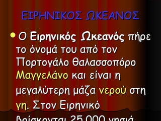 ΕΙΡΗΝΙΚΟΣ ΩΚΕΑΝΟΣ
Ο Ειρηνικός Ωκεανός πήρε
το όνομά του από τον
Πορτογάλο θαλασσοπόρο
Μαγγελάνο και είναι η
μεγαλύτερη μάζα νερού στη
γη. Στον Ειρηνικό
 