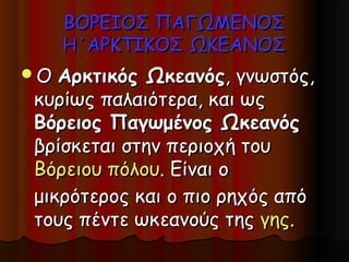 ΒΟΡΕΙΟΣ ΠΑΓΩΜΕΝΟΣ
     Η΄ΑΡΚΤΙΚΟΣ ΩΚΕΑΝΟΣ
Ο Αρκτικός Ωκεανός, γνωστός,
κυρίως παλαιότερα, και ως
Βόρειος Παγωμένος Ωκεανός
βρίσκεται στην περιοχή του
Βόρειου πόλου. Είναι ο
μικρότερος και ο πιο ρηχός από
τους πέντε ωκεανούς της γης.
 