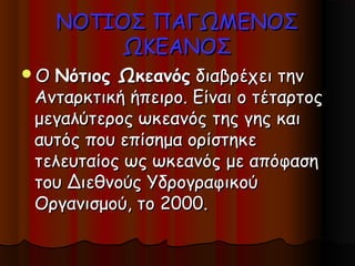 ΝΟΤΙΟΣ ΠΑΓΩΜΕΝΟΣ
          ΩΚΕΑΝΟΣ
ΟΝότιος Ωκεανός διαβρέχει την
Ανταρκτική ήπειρο. Είναι ο τέταρτος
μεγαλύτερος ωκεανός της γης και
αυτός που επίσημα ορίστηκε
τελευταίος ως ωκεανός με απόφαση
του Διεθνούς Υδρογραφικού
Οργανισμού, το 2000.
 