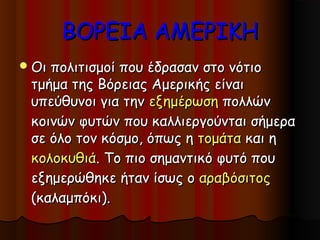 ΒΟΡΕΙΑ ΑΜΕΡΙΚΗ
 Οιπολιτισμοί που έδρασαν στο νότιο
 τμήμα της Βόρειας Αμερικής είναι
 υπεύθυνοι για την εξημέρωση πολλών
 κοινών φυτών που καλλιεργούνται σήμερα
 σε όλο τον κόσμο, όπως η τομάτα και η
 κολοκυθιά. Το πιο σημαντικό φυτό που
 εξημερώθηκε ήταν ίσως ο αραβόσιτος
 (καλαμπόκι).
 