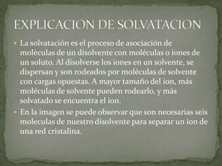  La solvatación es el proceso de asociación de
molèculas de un disolvente con moléculas o iones de
un soluto. Al disolverse los iones en un solvente, se
dispersan y son rodeados por moléculas de solvente
con cargas opuestas. A mayor tamaño del ion, más
moléculas de solvente pueden rodearlo, y más
solvatado se encuentra el ion.
En la imagen se puede observar que son necesarias seis
moleculas de nuestro disolvente para separar un ion de
una red cristalina.