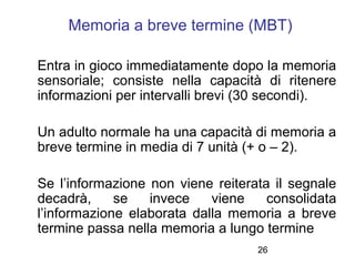 26
Memoria a breve termine (MBT)
Entra in gioco immediatamente dopo la memoria
sensoriale; consiste nella capacità di rite...