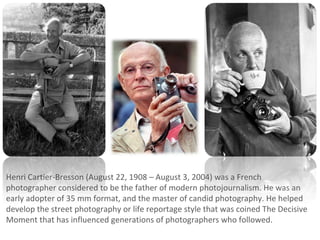 Henri Cartier-Bresson (August 22, 1908 – August 3, 2004) was a French
photographer considered to be the father of modern photojournalism. He was an
early adopter of 35 mm format, and the master of candid photography. He helped
develop the street photography or life reportage style that was coined The Decisive
Moment that has influenced generations of photographers who followed.
 