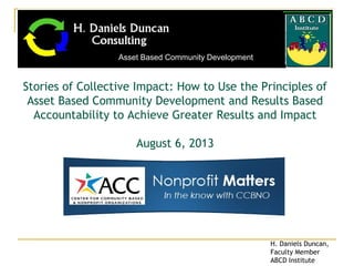 Stories of Collective Impact: How to Use the Principles of
Asset Based Community Development and Results Based
Accountability to Achieve Greater Results and Impact
August 6, 2013
Asset Based Community Development
H. Daniels Duncan,
Faculty Member
ABCD Institute
 