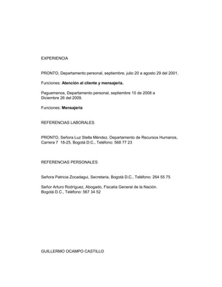 EXPERIENCIA

PRONTO, Departamento personal, septiembre, julio 20 a agosto 29 del 2001.
Funciones: Atención al cliente y mensajería.
Paguemenos, Departamento personal, septiembre 10 de 2008 a
Diciembre 26 del 2009.
Funciones: Mensajería

REFERENCIAS LABORALES

PRONTO, Señora Luz Stella Méndez, Departamento de Recursos Humanos,
Carrera 7 18-25, Bogotá D.C., Teléfono: 568 77 23

REFERENCIAS PERSONALES

Señora Patricia Zocadagui, Secretaria, Bogotá D.C., Teléfono: 264 55 75
Señor Arturo Rodríguez, Abogado, Fiscalía General de la Nación.
Bogotá D.C., Teléfono: 567 34 52

GUILLERMO OCAMPO CASTILLO

 