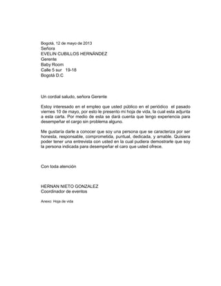 Bogotá, 12 de mayo de 2013

Señora
EVELIN CUBILLOS HERNÁNDEZ
Gerente
Baby Room
Calle 5 sur 19-18
Bogotá D.C

Un cordial saludo, señora Gerente
Estoy interesado en el empleo que usted público en el periódico el pasado
viernes 10 de mayo, por esto le presento mi hoja de vida, la cual esta adjunta
a esta carta. Por medio de esta se dará cuenta que tengo experiencia para
desempeñar el cargo sin problema alguno.
Me gustaría darle a conocer que soy una persona que se caracteriza por ser
honesta, responsable, comprometida, puntual, dedicada, y amable. Quisiera
poder tener una entrevista con usted en la cual pudiera demostrarle que soy
la persona indicada para desempeñar el caro que usted ofrece.

Con toda atención

HERNAN NIETO GONZALEZ
Coordinador de eventos
Anexo: Hoja de vida

 